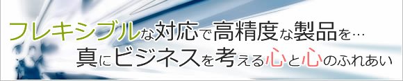 フレキシブルな対応で高精度な製品を…真にビジネスを考える心と心のふれあい